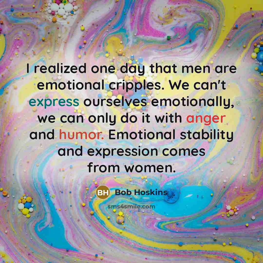 “I realized one day that men are emotional cripples. We can't express ourselves emotionally, we can only do it with anger and humor. Emotional stability and expression comes from women.” quote by Bob Hoskins