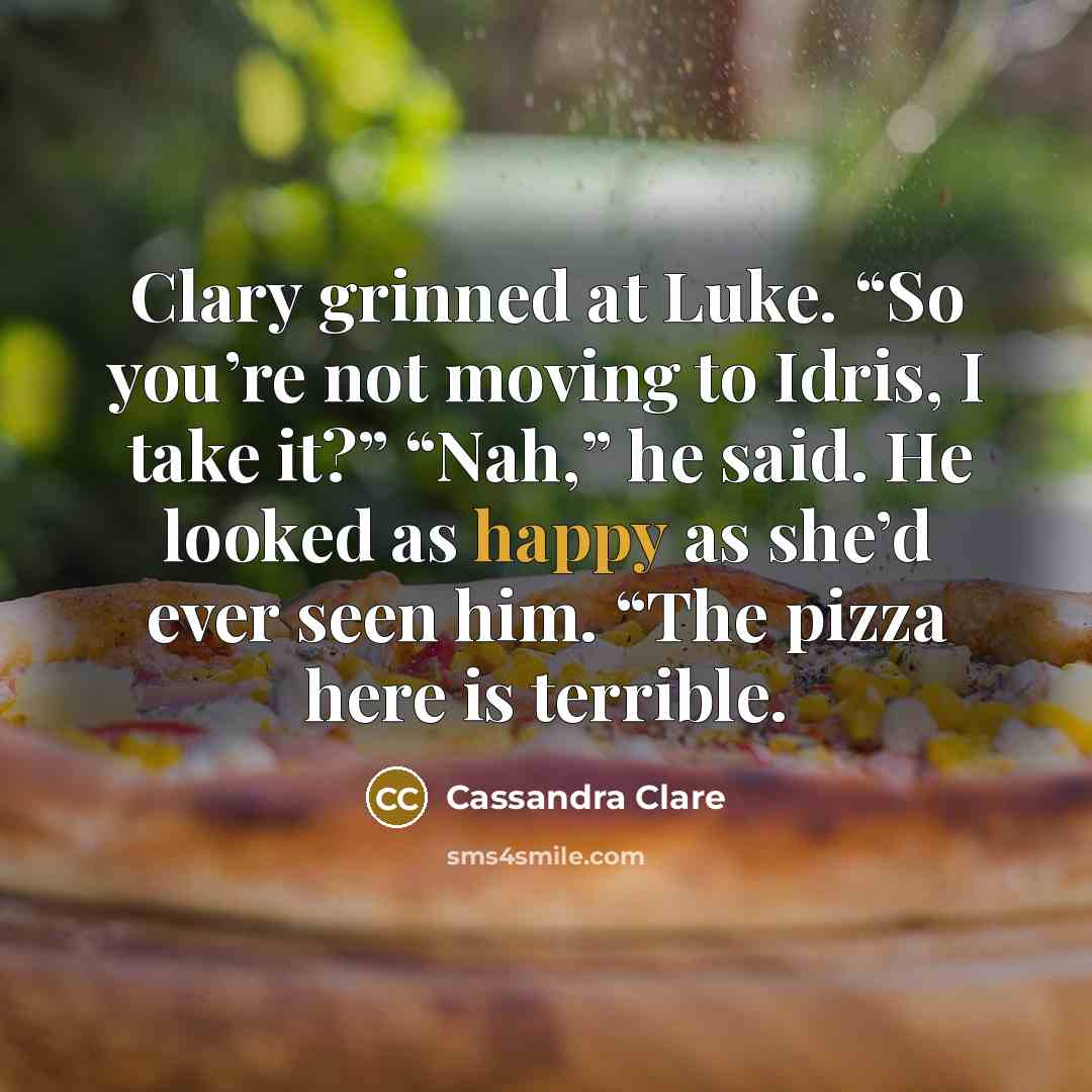 “Clary grinned at Luke. “So you’re not moving to Idris, I take it?” “Nah,” he said. He looked as happy as she’d ever seen him. “The pizza here is terrible.” quote by Cassandra Clare