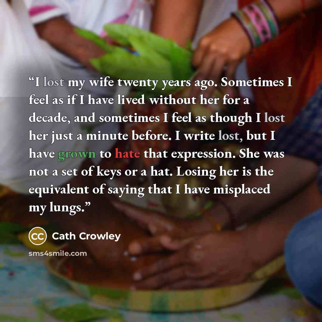 “I lost my wife twenty years ago. Sometimes I feel as if I have lived without her for a decade, and sometimes I feel as though I lost her just a minute before. I write lost, but I have grown to hate that expression. She was not a set of keys or a hat. Losing her is the equivalent of saying that I…” quote by Cath Crowley