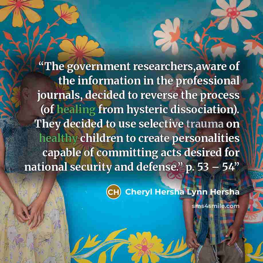 “The government researchers,aware of the information in the professional journals, decided to reverse the process (of healing from hysteric dissociation). They decided to use selective trauma on healthy children to create personalities capable of committing acts desired for national security and…” quote by Cheryl Hersha Lynn Hersha