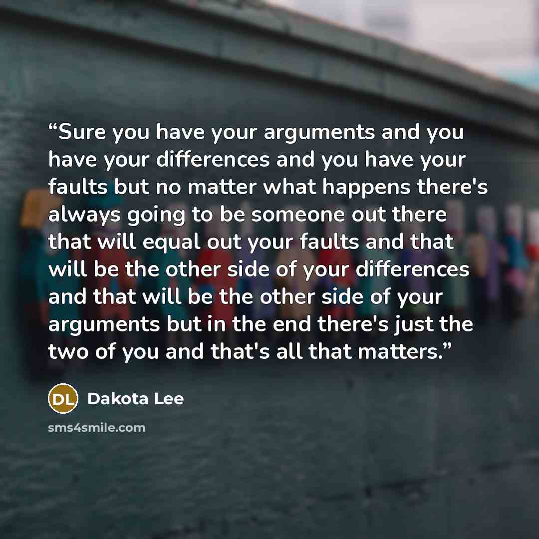 “Sure you have your arguments and you have your differences and you have your faults but no matter what happens there's always going to be someone out there that will equal out your faults and that will be the other side of your differences and that will be the other side of your arguments but in…” quote by Dakota Lee