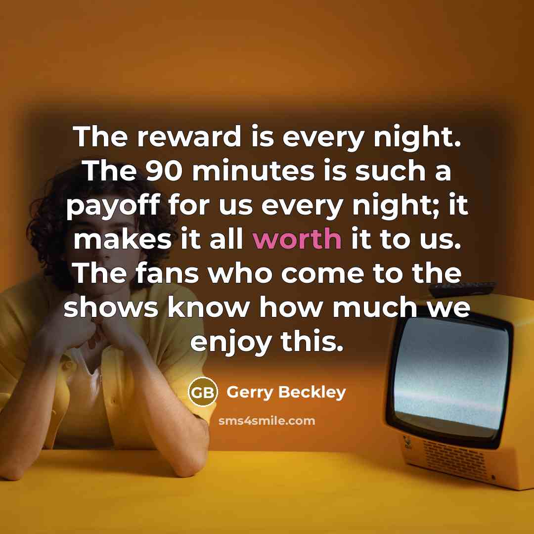 “The reward is every night. The 90 minutes is such a payoff for us every night; it makes it all worth it to us. The fans who come to the shows know how much we enjoy this.” quote by Gerry Beckley
