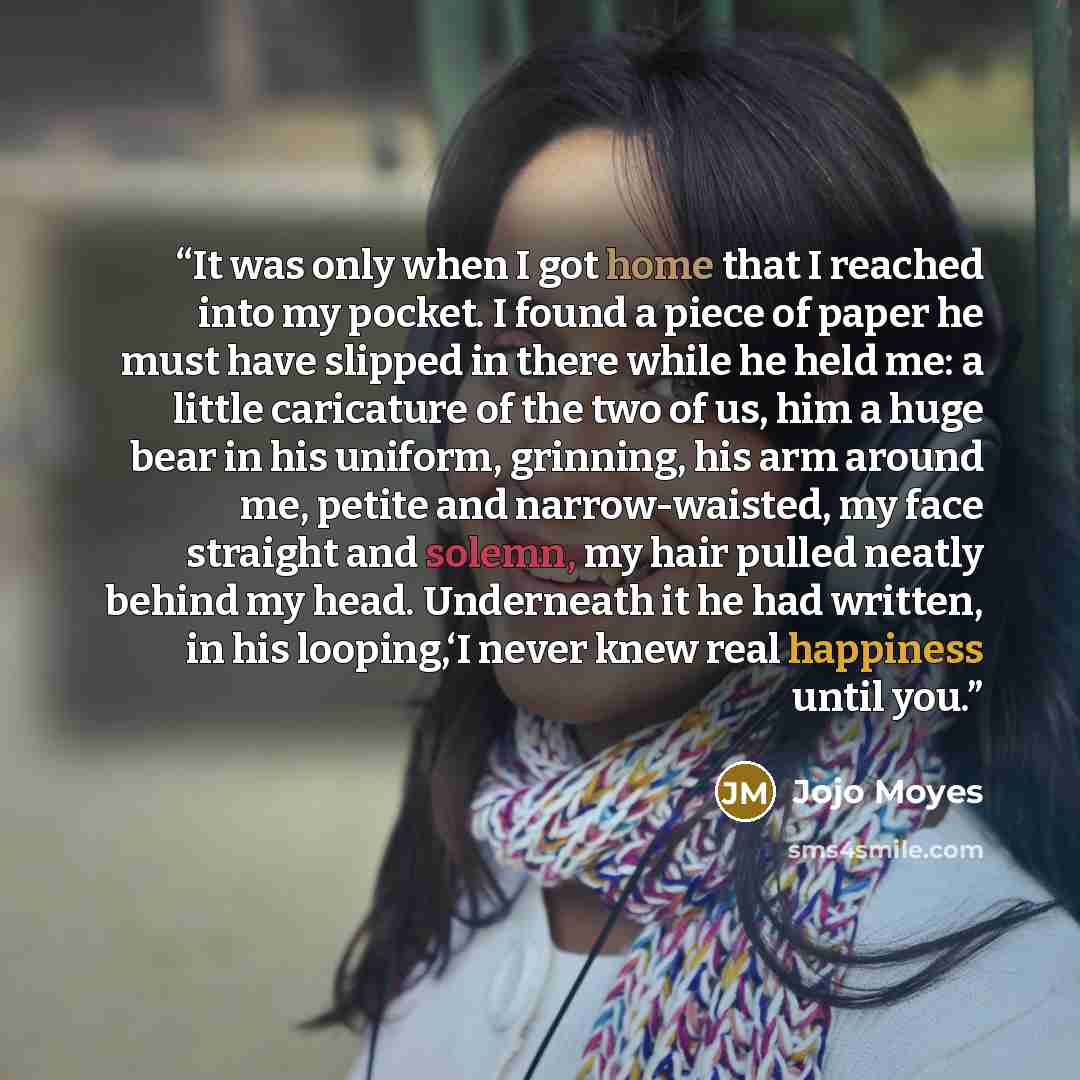 “It was only when I got home that I reached into my pocket. I found a piece of paper he must have slipped in there while he held me: a little caricature of the two of us, him a huge bear in his uniform, grinning, his arm around me, petite and narrow-waisted, my face straight and solemn, my hair…” quote by Jojo Moyes