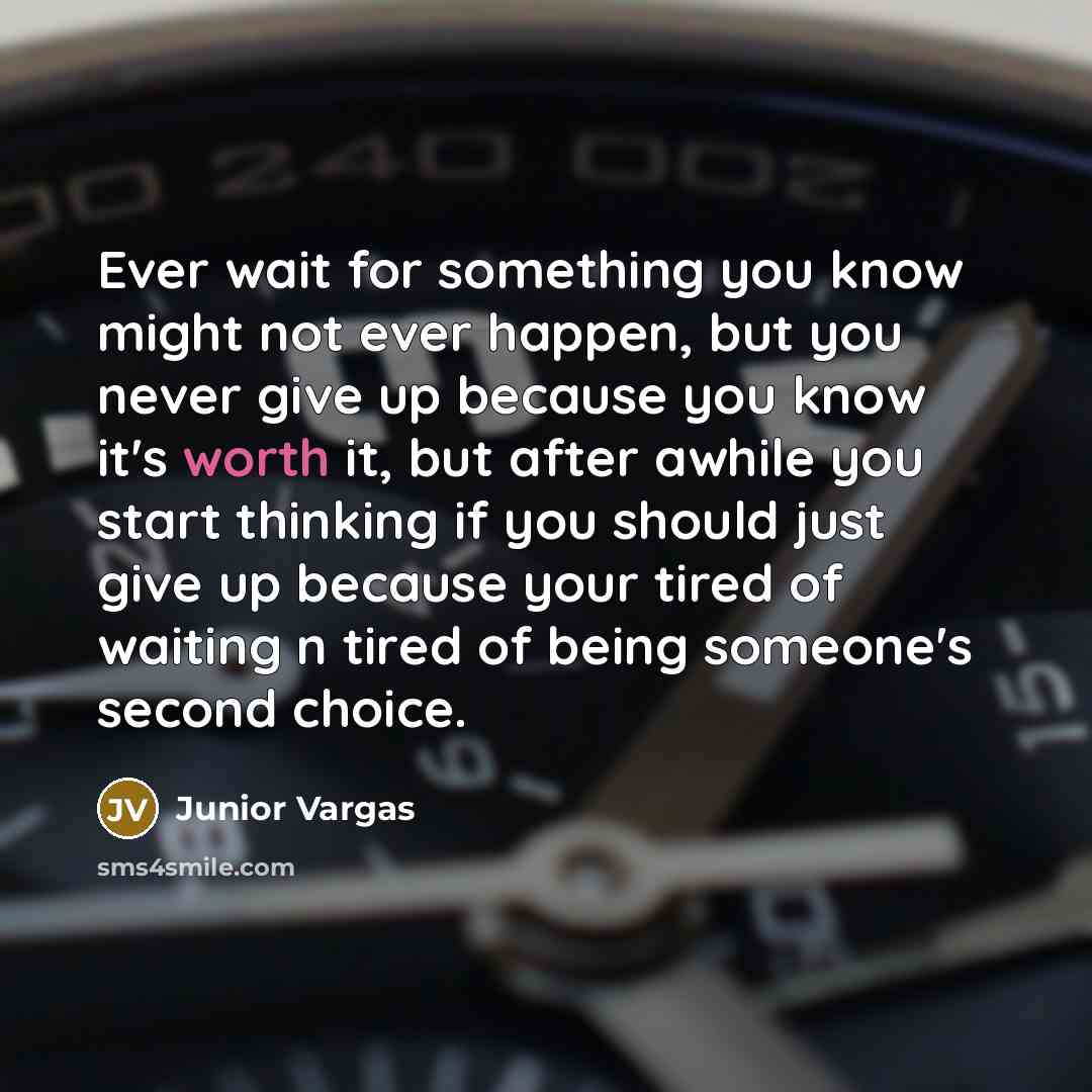 “Ever wait for something you know might not ever happen, but you never give up because you know it's worth it, but after awhile you start thinking if you should just give up because your tired of waiting n tired of being someone's second choice.” quote by Junior Vargas
