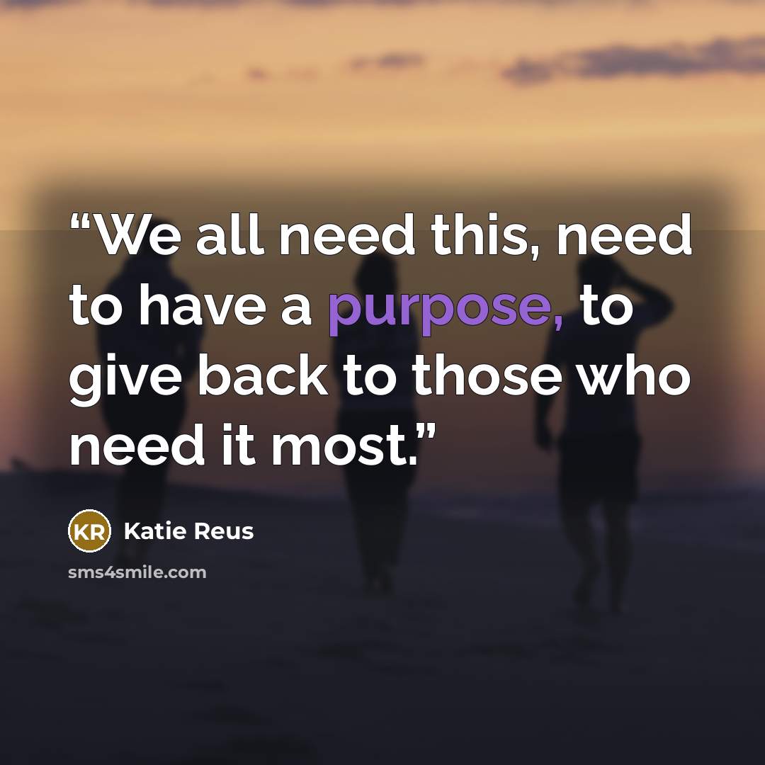 “We all need this, need to have a purpose, to give back to those who need it most.” quote by Katie Reus