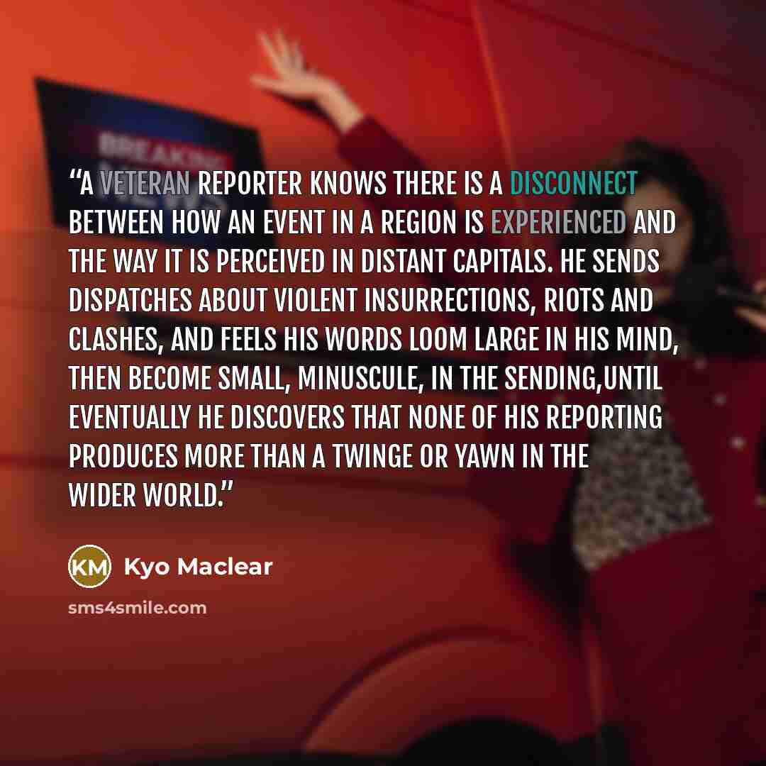 “A veteran reporter knows there is a disconnect between how an event in a region is experienced and the way it is perceived in distant capitals. He sends dispatches about violent insurrections, riots and clashes, and feels his words loom large in his mind, then become small, minuscule, in the…” quote by Kyo Maclear