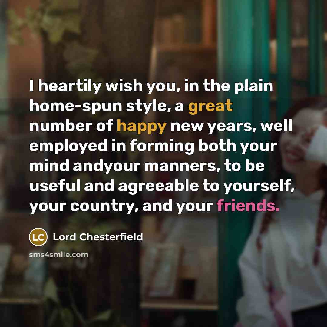 “I heartily wish you, in the plain home-spun style, a great number of happy new years, well employed in forming both your mind andyour manners, to be useful and agreeable to yourself, your country, and your friends.” quote by Lord Chesterfield