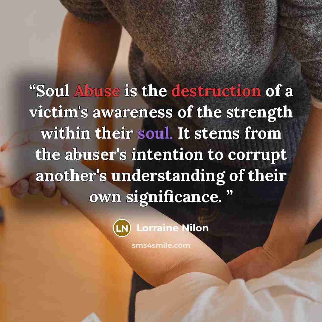 “Soul Abuse is the destruction of a victim's awareness of the strength within their soul. It stems from the abuser's intention to corrupt another's understanding of their own significance.” quote by Lorraine Nilon