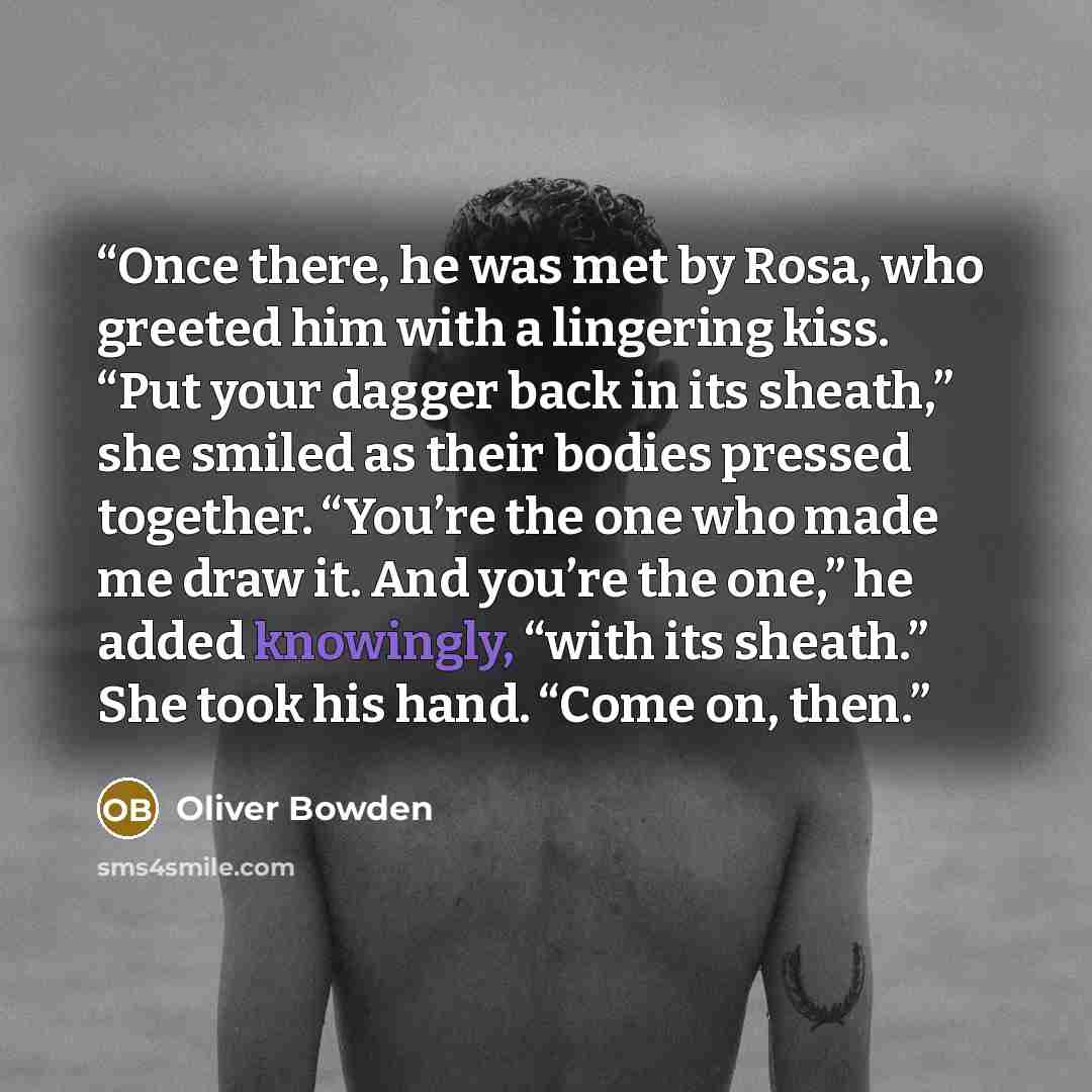 “Once there, he was met by Rosa, who greeted him with a lingering kiss. “Put your dagger back in its sheath,” she smiled as their bodies pressed together. “You’re the one who made me draw it. And you’re the one,” he added knowingly, “with its sheath.” She took his hand. “Come on, then.” quote by Oliver Bowden