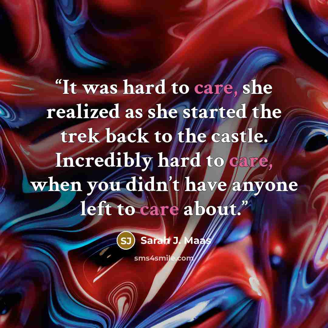 “It was hard to care, she realized as she started the trek back to the castle. Incredibly hard to care, when you didn’t have anyone left to care about.” quote by Sarah J. Maas
