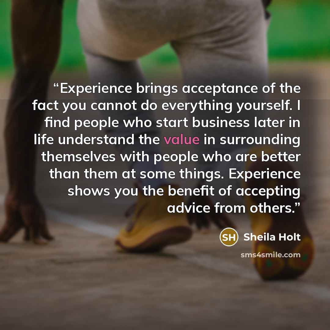 “Experience brings acceptance of the fact you cannot do everything yourself. I find people who start business later in life understand the value in surrounding themselves with people who are better than them at some things. Experience shows you the benefit of accepting advice from others.” quote by Sheila Holt