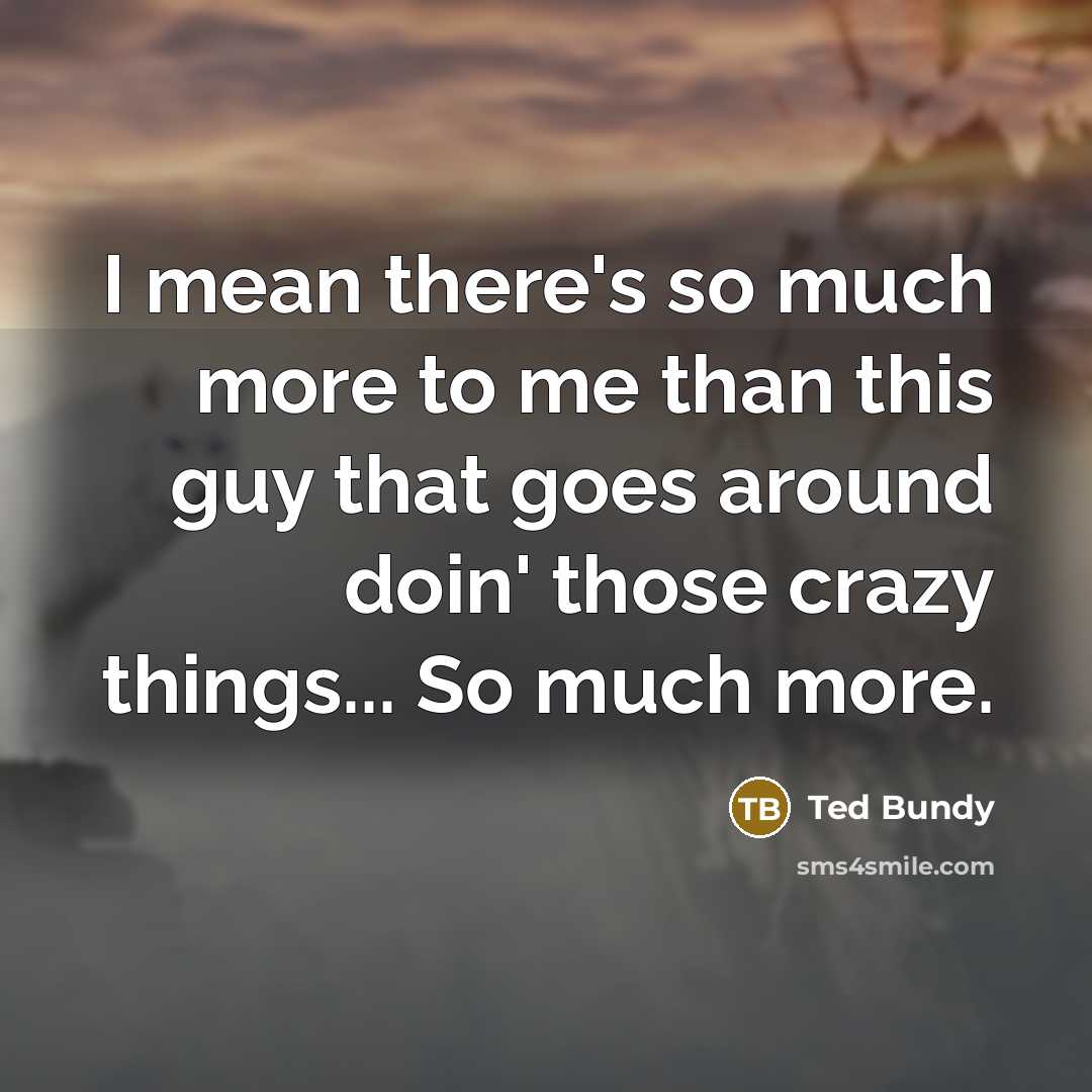 “I mean there's so much more to me than this guy that goes around doin' those crazy things... So much more.” quote by Ted Bundy