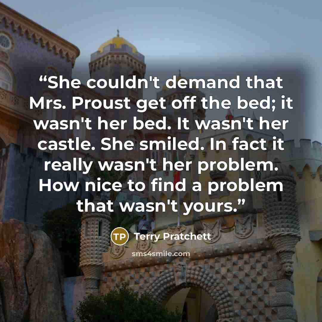 “She couldn't demand that Mrs. Proust get off the bed; it wasn't her bed. It wasn't her castle. She smiled. In fact it really wasn't her problem. How nice to find a problem that wasn't yours.” quote by Terry Pratchett