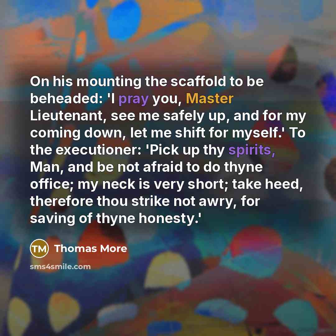 “On his mounting the scaffold to be beheaded: 'I pray you, Master Lieutenant, see me safely up, and for my coming down, let me shift for myself.' To the executioner: 'Pick up thy spirits, Man, and be not afraid to do thyne office; my neck is very short; take heed, therefore thou strike not awry…” quote by Thomas More