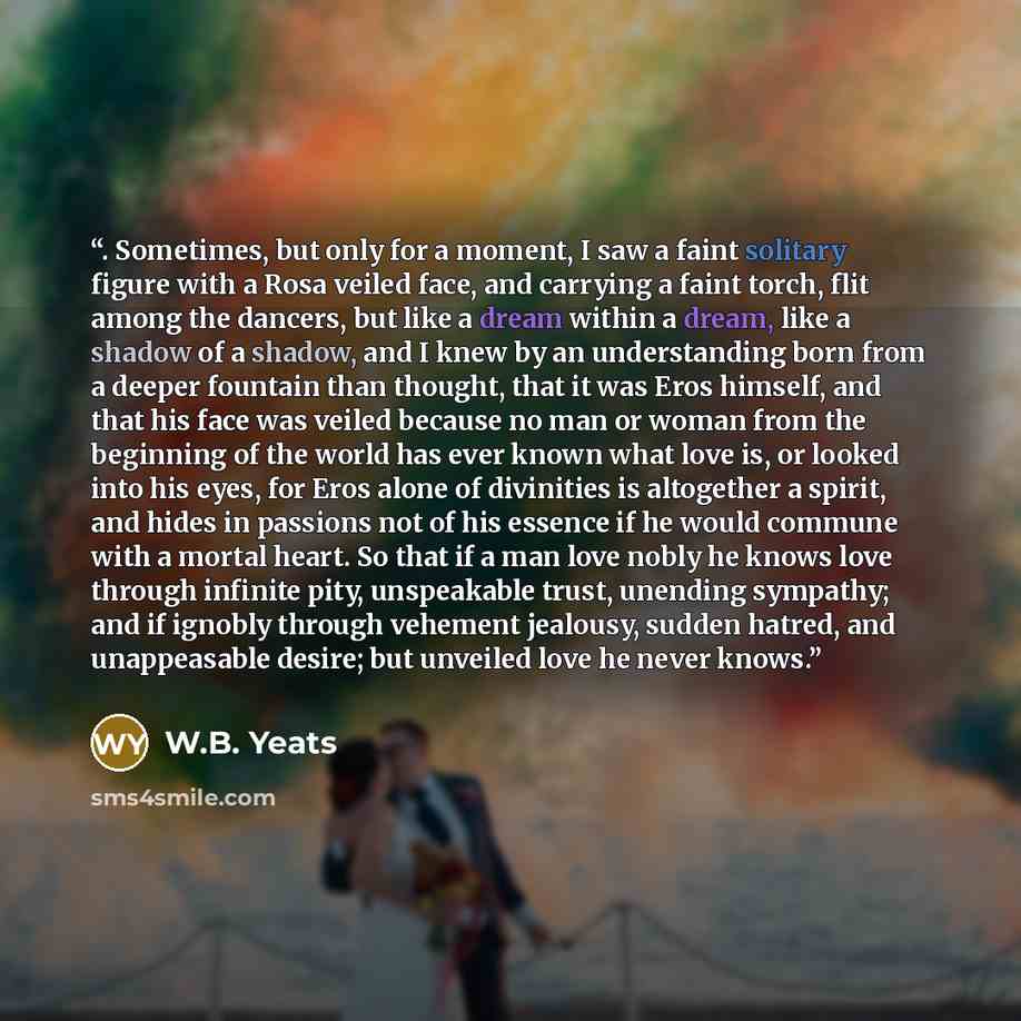 “. Sometimes, but only for a moment, I saw a faint solitary figure with a Rosa veiled face, and carrying a faint torch, flit among the dancers, but like a dream within a dream, like a shadow of a shadow, and I knew by an understanding born from a deeper fountain than thought, that it was Eros…” quote by W.B. Yeats