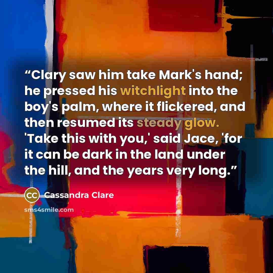 “Clary saw him take Mark's hand; he pressed his witchlight into the boy's palm, where it flickered, and then resumed its steady glow. 'Take this with you,' said Jace, 'for it can be dark in the land under the hill, and the years very long.” quote by Cassandra Clare
