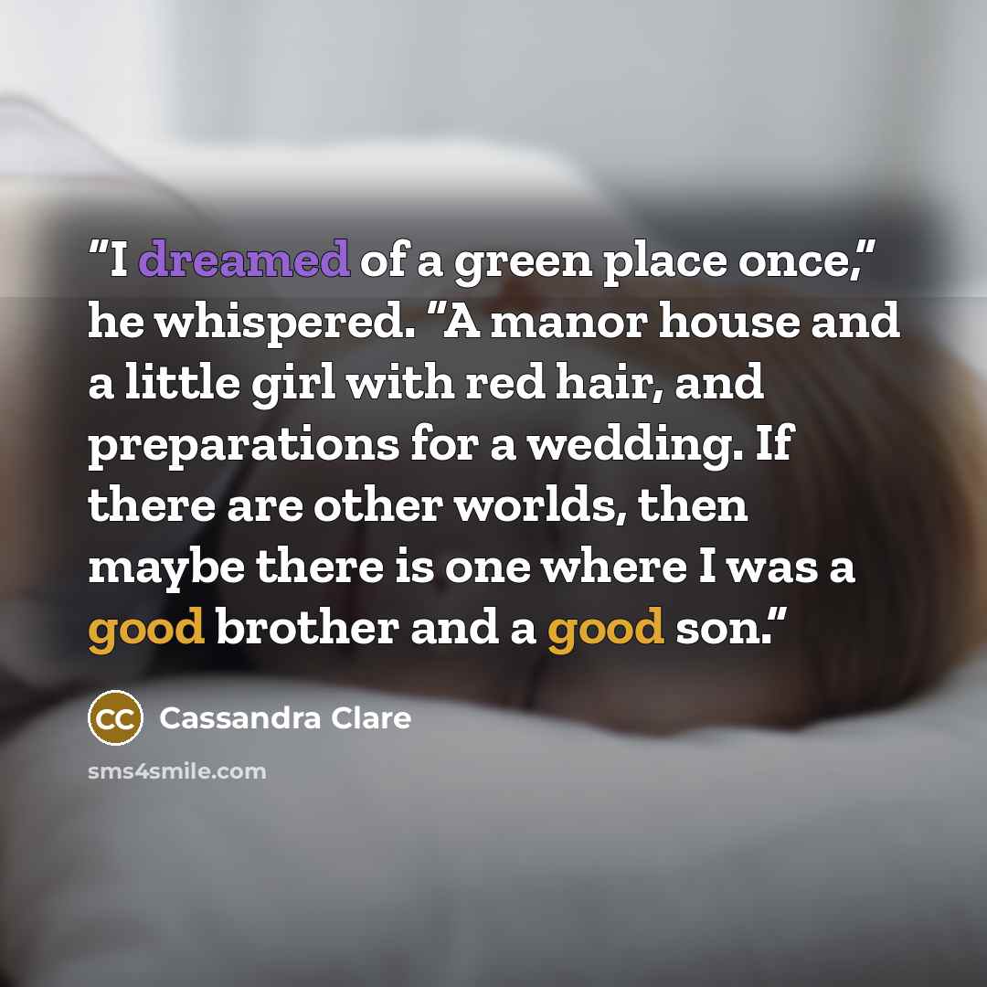 “I dreamed of a green place once,” he whispered. “A manor house and a little girl with red hair, and preparations for a wedding. If there are other worlds, then maybe there is one where I was a good brother and a good son.” quote by Cassandra Clare