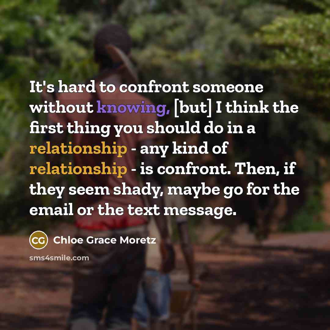 “It's hard to confront someone without knowing, [but] I think the first thing you should do in a relationship - any kind of relationship - is confront. Then, if they seem shady, maybe go for the email or the text message.” quote by Chloe Grace Moretz