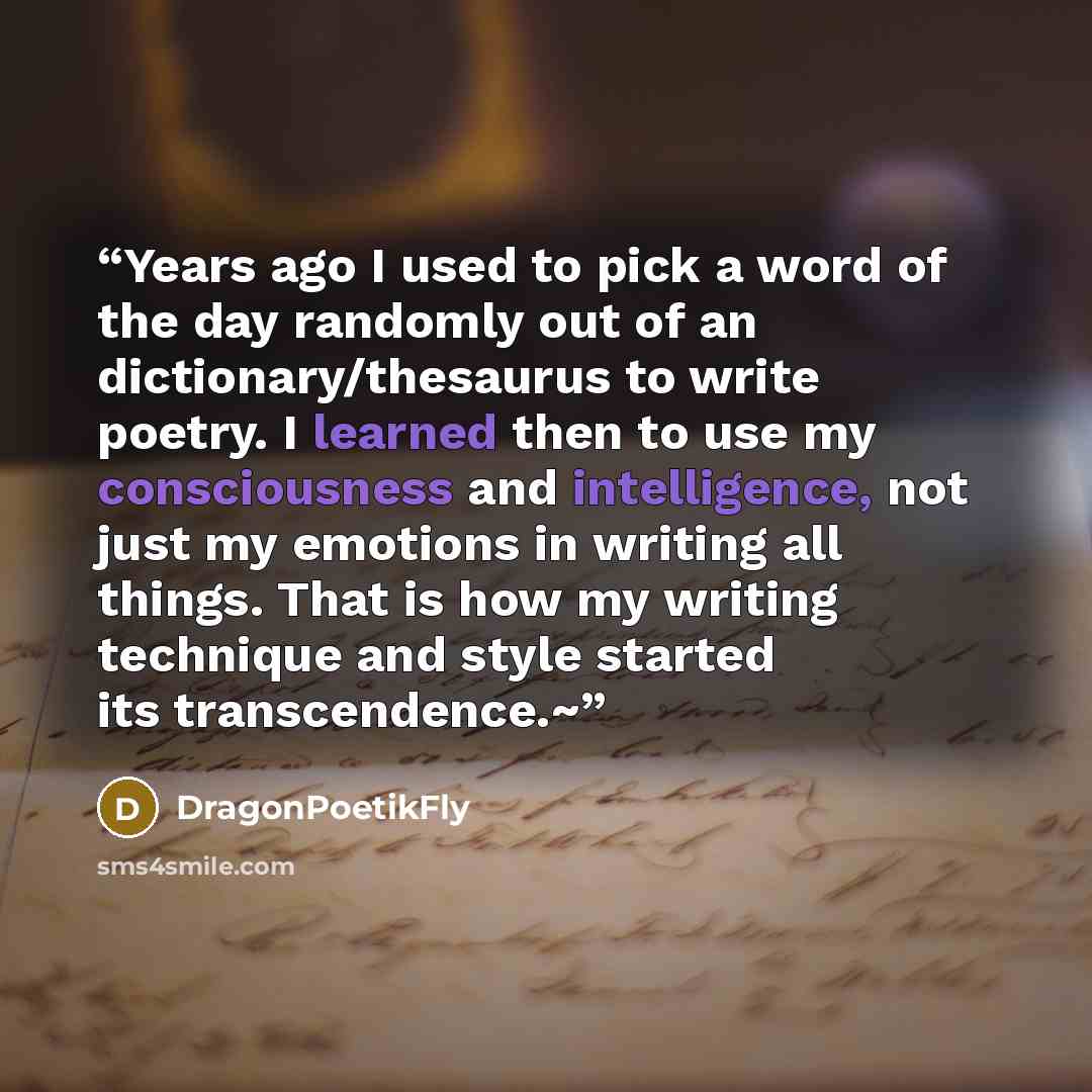 “Years ago I used to pick a word of the day randomly out of an dictionary/thesaurus to write poetry. I learned then to use my consciousness and intelligence, not just my emotions in writing all things. That is how my writing technique and style started its transcendence.~” quote by DragonPoetikFly