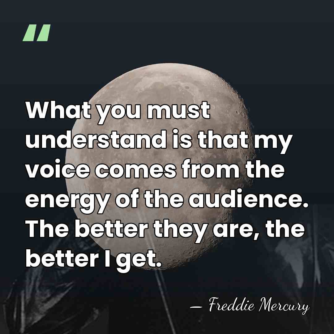 What you must understand is that my voice comes from the energy&hellip; - Freddie Mercury