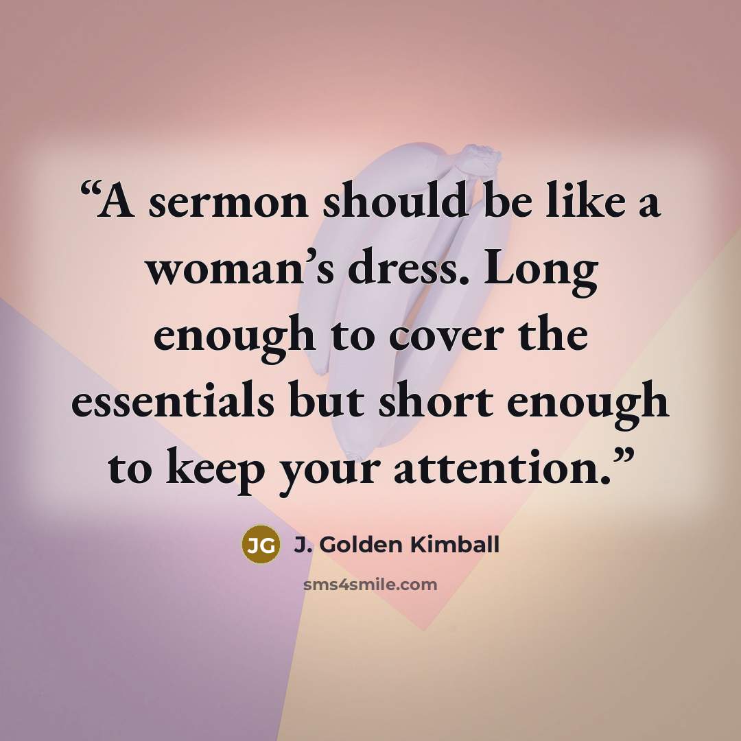 “A sermon should be like a woman’s dress. Long enough to cover the essentials but short enough to keep your attention.” quote by J. Golden Kimball