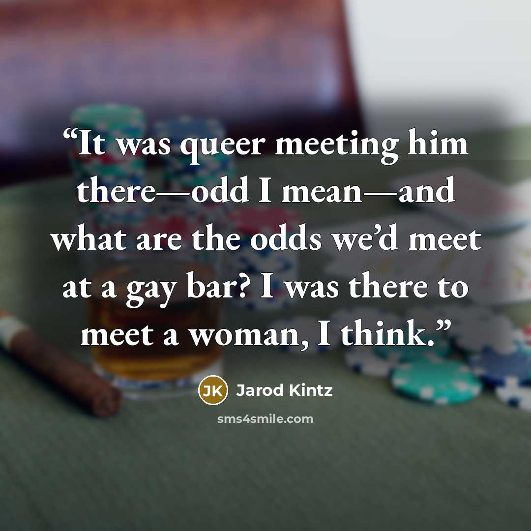 “It was queer meeting him there—odd I mean—and what are the odds we’d meet at a gay bar? I was there to meet a woman, I think.” quote by Jarod Kintz