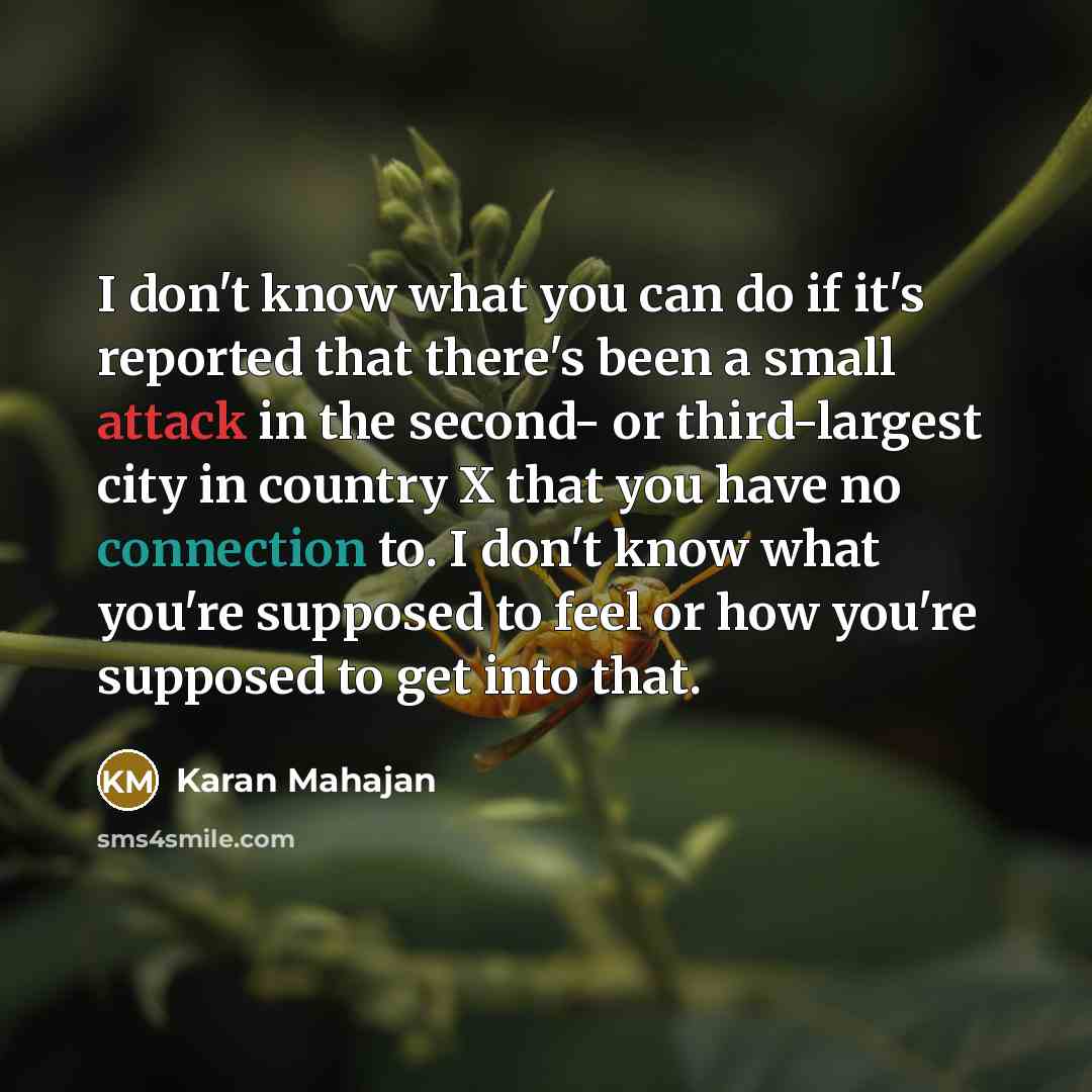 “I don't know what you can do if it's reported that there's been a small attack in the second- or third-largest city in country X that you have no connection to. I don't know what you're supposed to feel or how you're supposed to get into that.” quote by Karan Mahajan