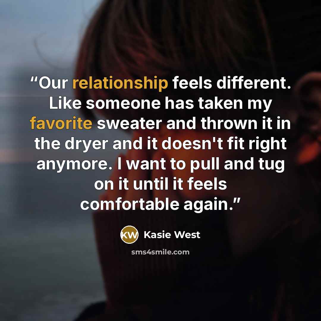 “Our relationship feels different. Like someone has taken my favorite sweater and thrown it in the dryer and it doesn't fit right anymore. I want to pull and tug on it until it feels comfortable again.” quote by Kasie West
