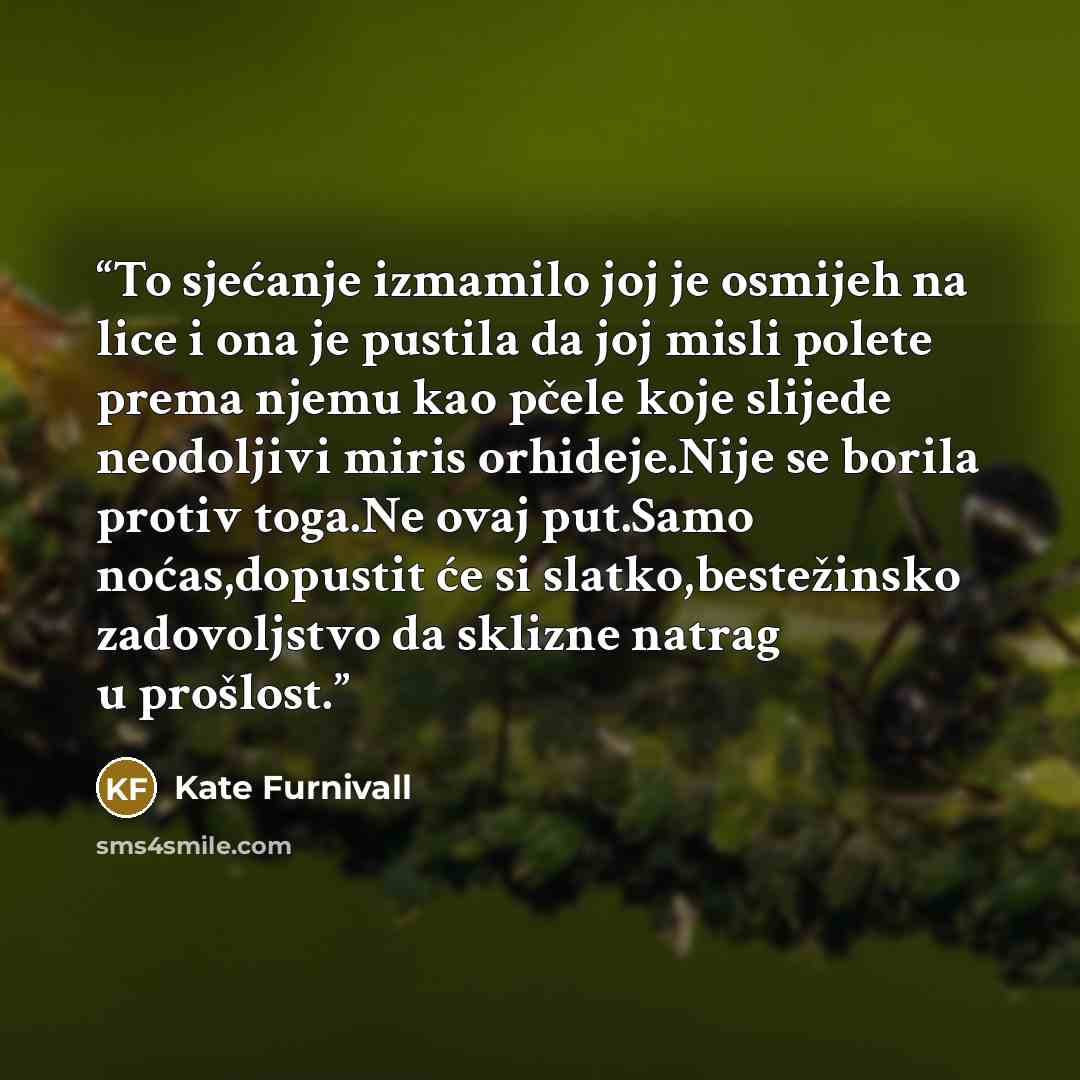 “To sjećanje izmamilo joj je osmijeh na lice i ona je pustila da joj misli polete prema njemu kao pčele koje slijede neodoljivi miris orhideje.Nije se borila protiv toga.Ne ovaj put.Samo noćas,dopustit će si slatko,bestežinsko zadovoljstvo da sklizne natrag u prošlost.” quote by Kate Furnivall