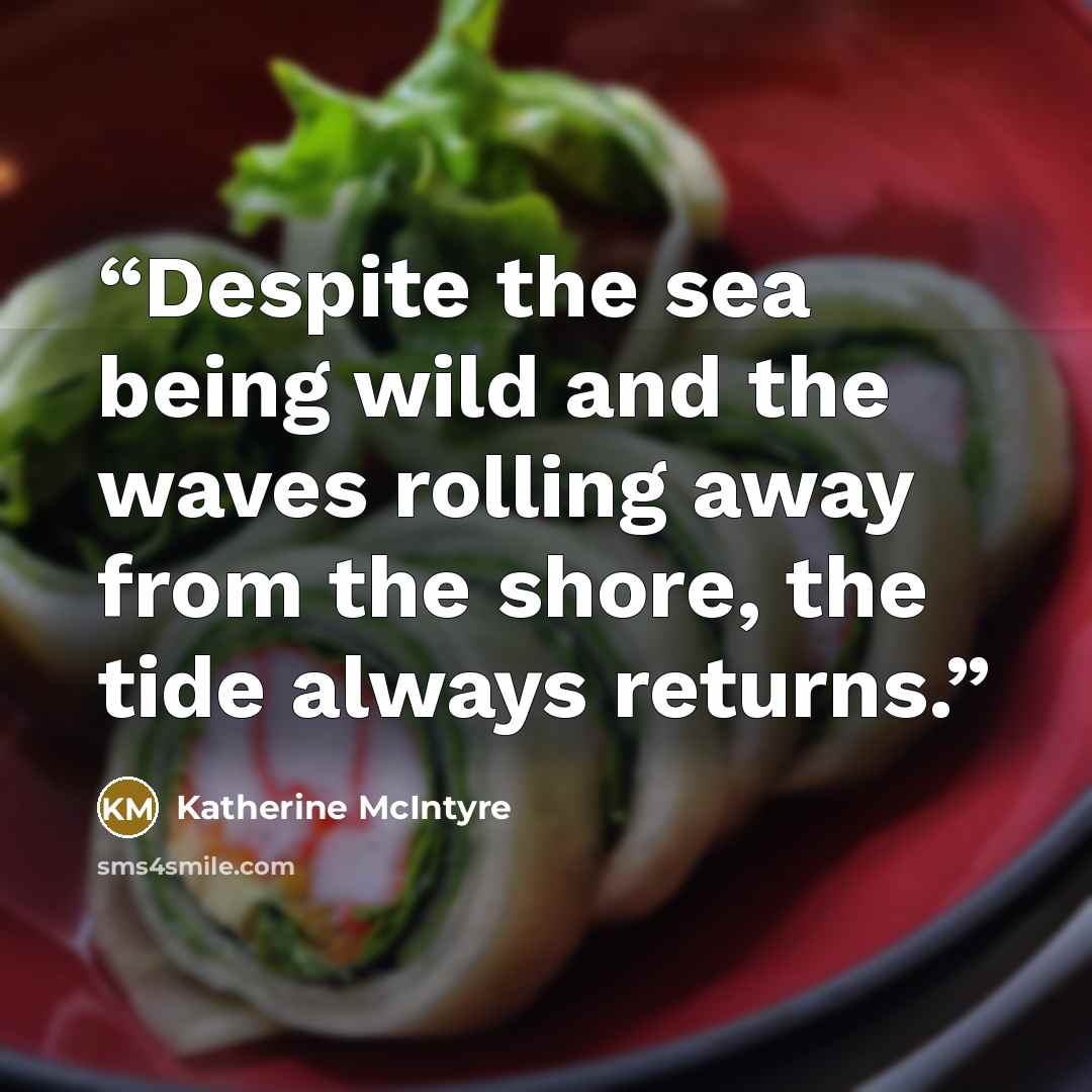 “Despite the sea being wild and the waves rolling away from the shore, the tide always returns.” quote by Katherine McIntyre