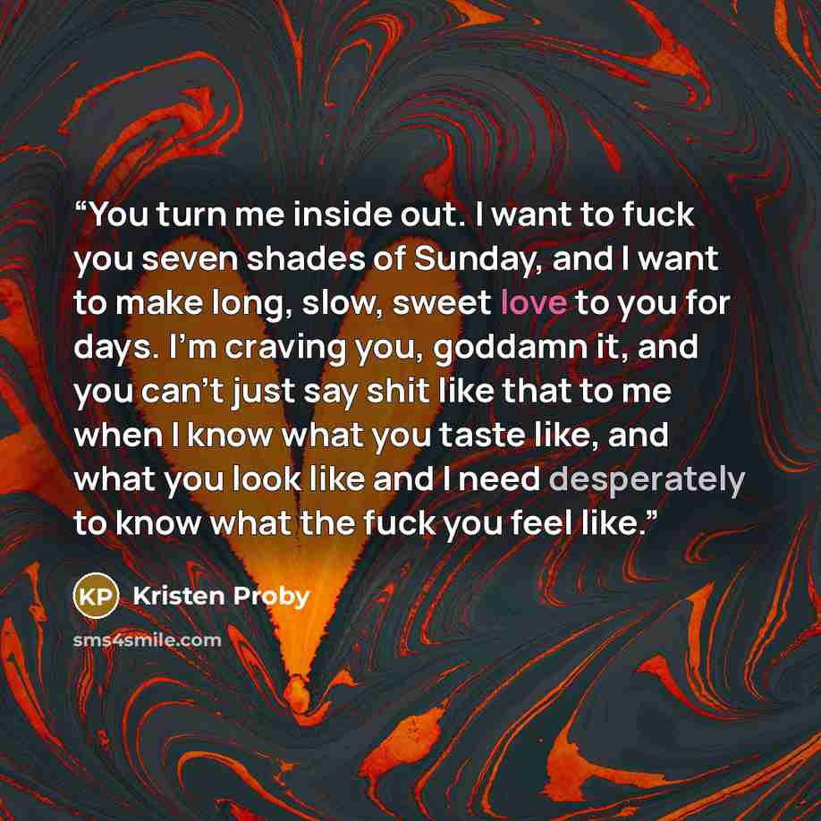 “You turn me inside out. I want to fuck you seven shades of Sunday, and I want to make long, slow, sweet love to you for days. I’m craving you, goddamn it, and you can’t just say shit like that to me when I know what you taste like, and what you look like and I need desperately to know what the…” quote by Kristen Proby