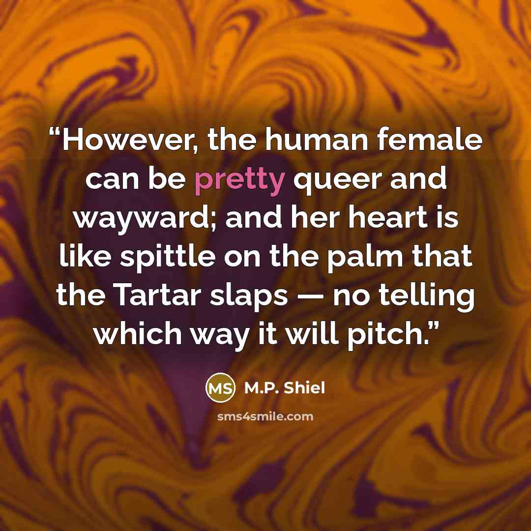 “However, the human female can be pretty queer and wayward; and her heart is like spittle on the palm that the Tartar slaps — no telling which way it will pitch.” quote by M.P. Shiel