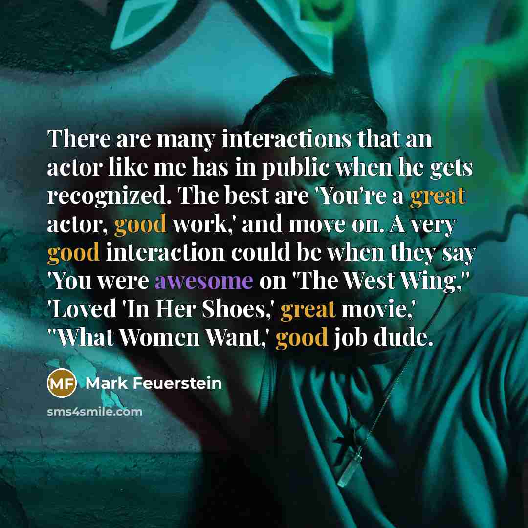 “There are many interactions that an actor like me has in public when he gets recognized. The best are 'You're a great actor, good work,' and move on. A very good interaction could be when they say 'You were awesome on 'The West Wing,'' 'Loved 'In Her Shoes,' great movie,' ''What Women Want,' good…” quote by Mark Feuerstein