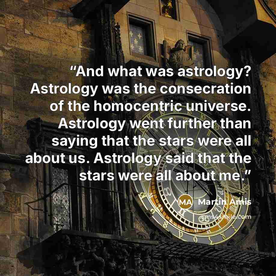 “And what was astrology? Astrology was the consecration of the homocentric universe. Astrology went further than saying that the stars were all about us. Astrology said that the stars were all about me.” quote by Martin Amis