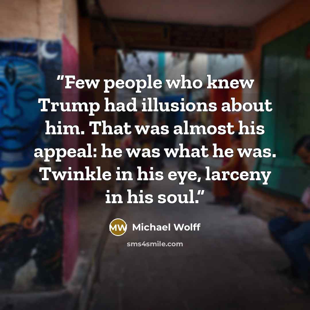“Few people who knew Trump had illusions about him. That was almost his appeal: he was what he was. Twinkle in his eye, larceny in his soul.” quote by Michael Wolff