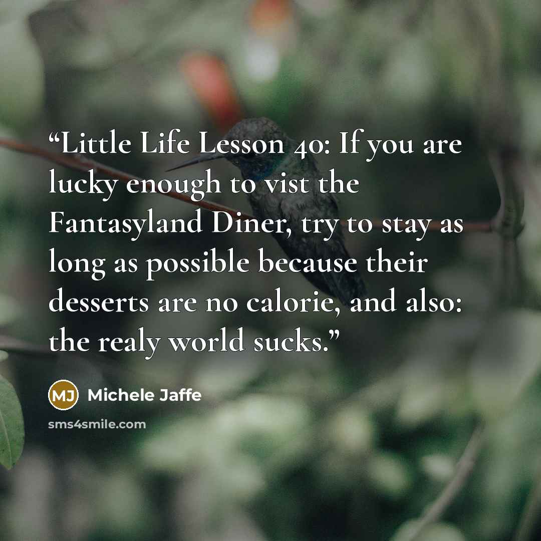 “Little Life Lesson 40: If you are lucky enough to vist the Fantasyland Diner, try to stay as long as possible because their desserts are no calorie, and also: the realy world sucks.” quote by Michele Jaffe