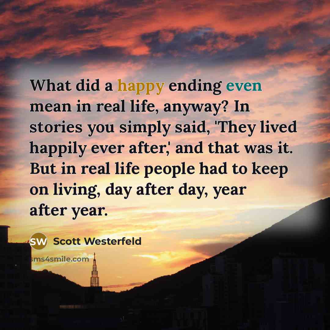 “What did a happy ending even mean in real life, anyway? In stories you simply said, 'They lived happily ever after,' and that was it. But in real life people had to keep on living, day after day, year after year.” quote by Scott Westerfeld