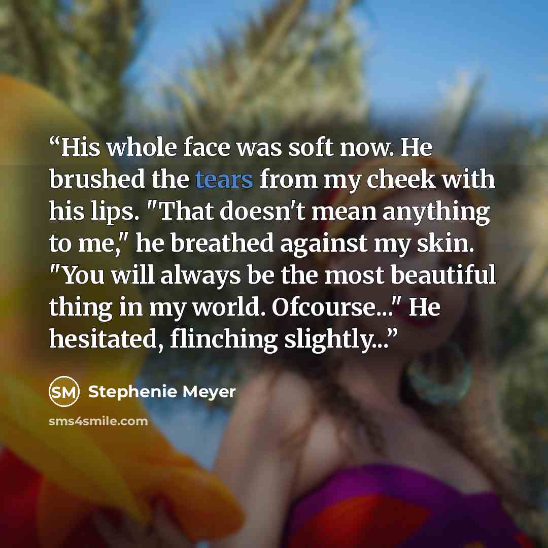 “His whole face was soft now. He brushed the tears from my cheek with his lips. "That doesn't mean anything to me," he breathed against my skin. "You will always be the most beautiful thing in my world. Ofcourse..." He hesitated, flinching slightly...” quote by Stephenie Meyer