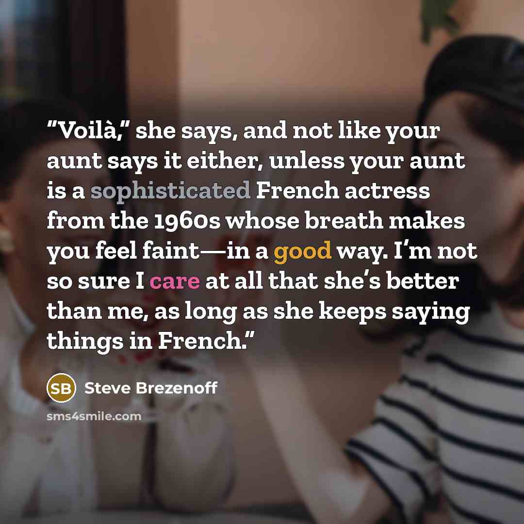 “Voilà,” she says, and not like your aunt says it either, unless your aunt is a sophisticated French actress from the 1960s whose breath makes you feel faint—in a good way. I’m not so sure I care at all that she’s better than me, as long as she keeps saying things in French.” quote by Steve Brezenoff