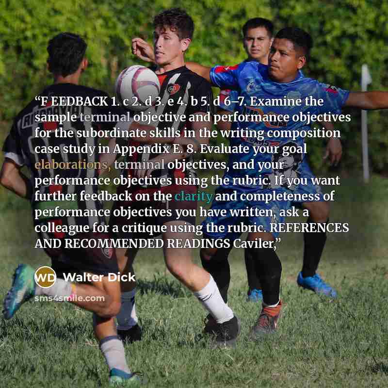 “F EEDBACK 1. c 2. d 3. e 4. b 5. d 6–7. Examine the sample terminal objective and performance objectives for the subordinate skills in the writing composition case study in Appendix E. 8. Evaluate your goal elaborations, terminal objectives, and your performance objectives using the rubric. If you…” quote by Walter Dick