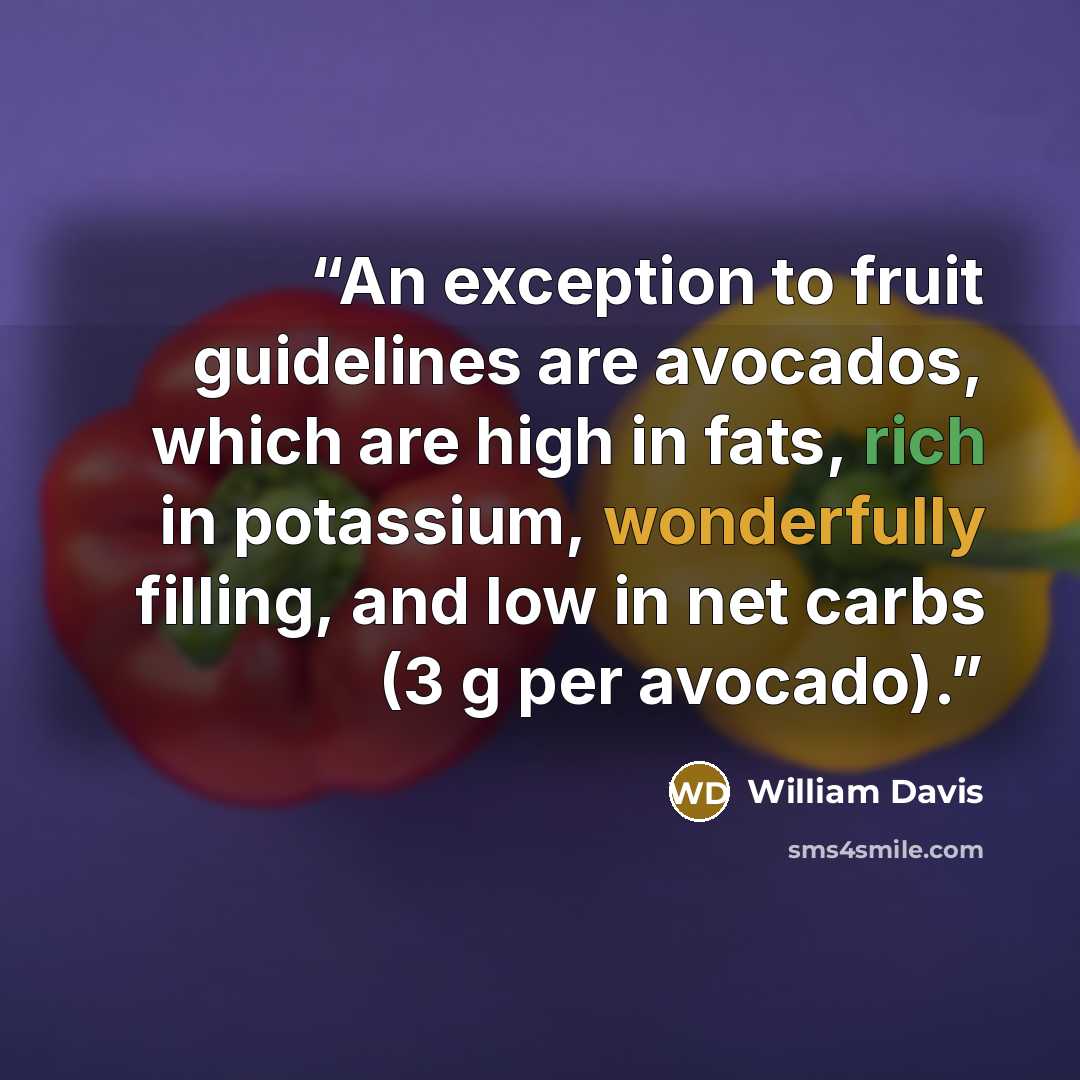 “An exception to fruit guidelines are avocados, which are high in fats, rich in potassium, wonderfully filling, and low in net carbs (3 g per avocado).” quote by William Davis