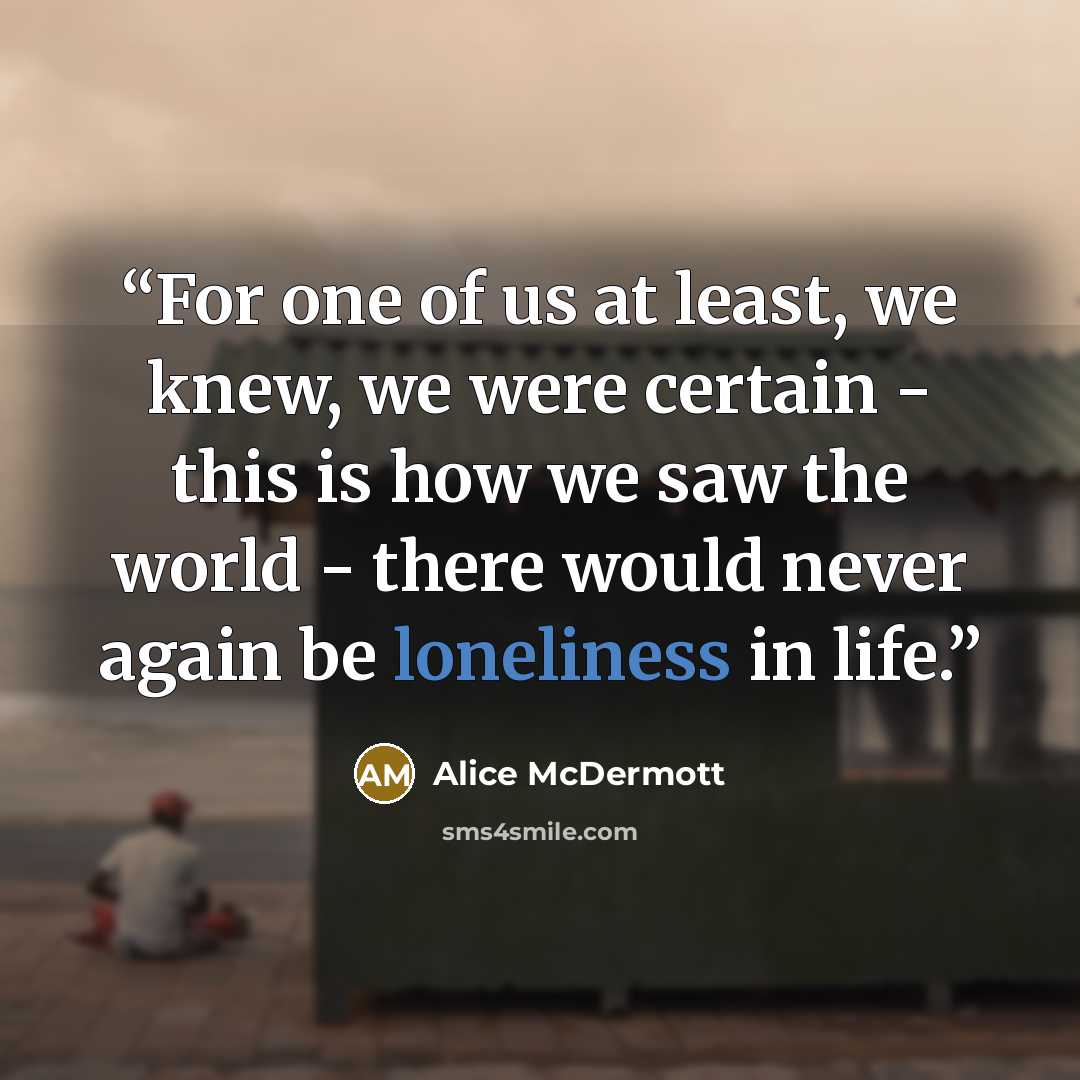 “For one of us at least, we knew, we were certain - this is how we saw the world - there would never again be loneliness in life.” quote by Alice McDermott
