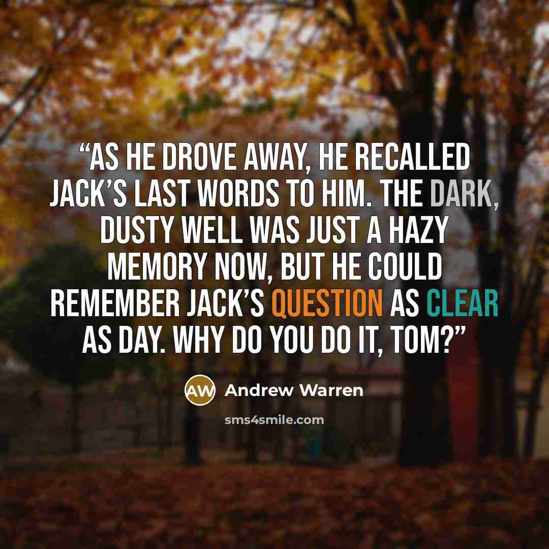 “As he drove away, he recalled Jack’s last words to him. The dark, dusty well was just a hazy memory now, but he could remember Jack’s question as clear as day. Why do you do it, Tom?” quote by Andrew Warren