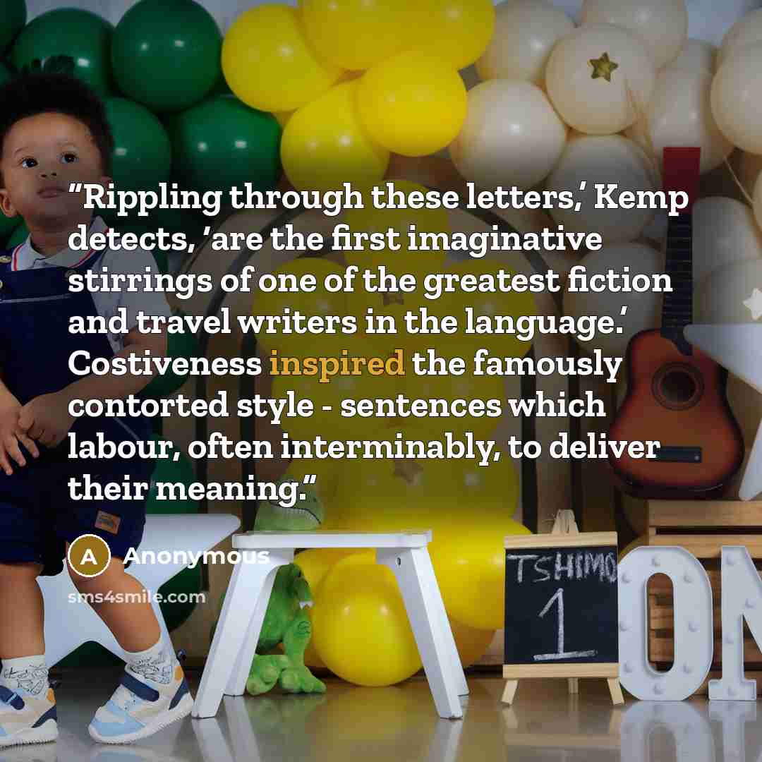 “Rippling through these letters,’ Kemp detects, ‘are the first imaginative stirrings of one of the greatest fiction and travel writers in the language.’ Costiveness inspired the famously contorted style - sentences which labour, often interminably, to deliver their meaning.” quote by Anonymous