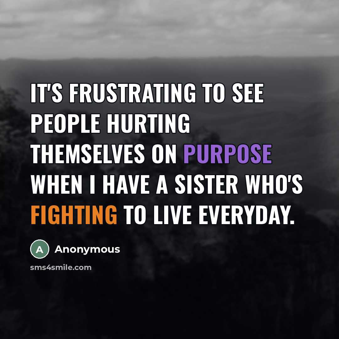 “It's frustrating to see people hurting themselves on purpose when I have a sister who's fighting to live everyday.” quote by Anonymous