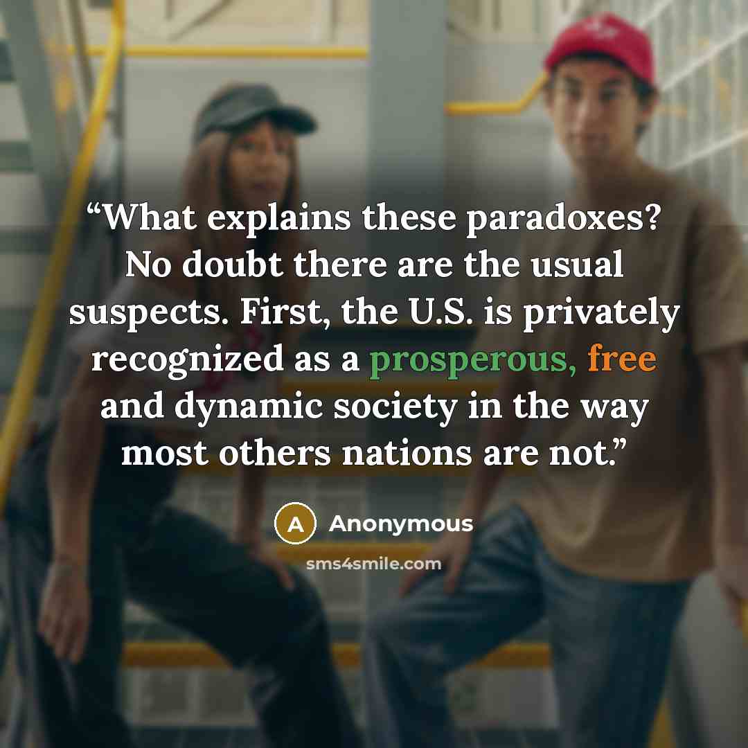 “What explains these paradoxes? No doubt there are the usual suspects. First, the U.S. is privately recognized as a prosperous, free and dynamic society in the way most others nations are not.” quote by Anonymous
