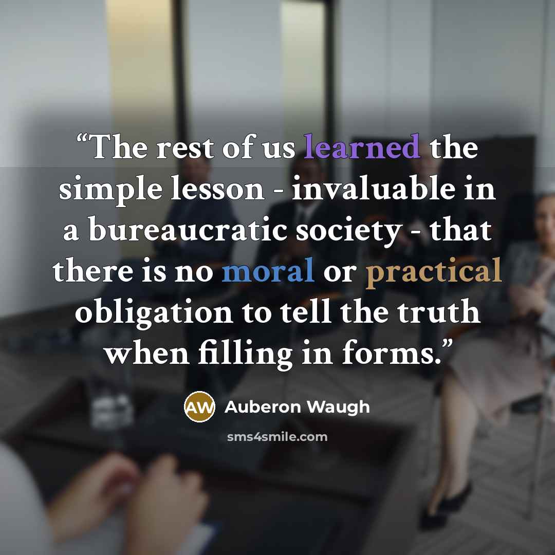 “The rest of us learned the simple lesson - invaluable in a bureaucratic society - that there is no moral or practical obligation to tell the truth when filling in forms.” quote by Auberon Waugh