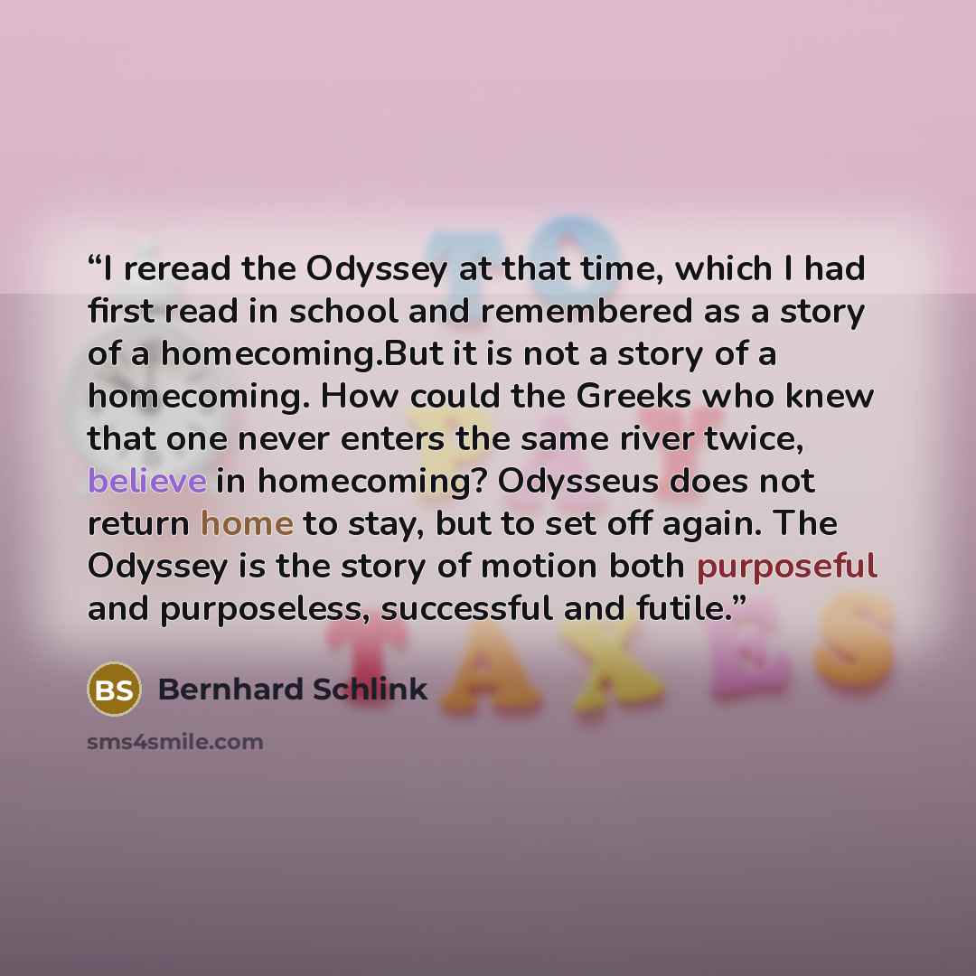 “I reread the Odyssey at that time, which I had first read in school and remembered as a story of a homecoming.But it is not a story of a homecoming. How could the Greeks who knew that one never enters the same river twice, believe in homecoming? Odysseus does not return home to stay, but to set…” quote by Bernhard Schlink