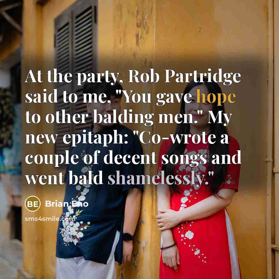 “At the party, Rob Partridge said to me, "You gave hope to other balding men." My new epitaph: "Co-wrote a couple of decent songs and went bald shamelessly."” quote by Brian Eno