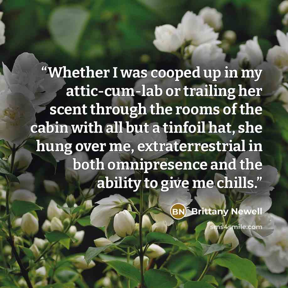 “Whether I was cooped up in my attic-cum-lab or trailing her scent through the rooms of the cabin with all but a tinfoil hat, she hung over me, extraterrestrial in both omnipresence and the ability to give me chills.” quote by Brittany Newell
